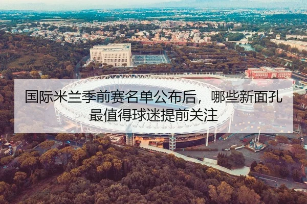 国际米兰季前赛名单公布后，哪些新面孔最值得球迷提前关注